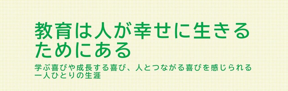 教育は人が幸せに生きるためにある 学ぶ喜びや成長する喜び、人とつながる喜びを感じられる一人ひとりの生涯